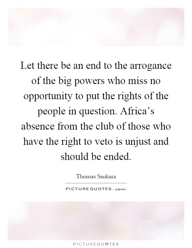 Let there be an end to the arrogance of the big powers who miss no opportunity to put the rights of the people in question. Africa's absence from the club of those who have the right to veto is unjust and should be ended Picture Quote #1