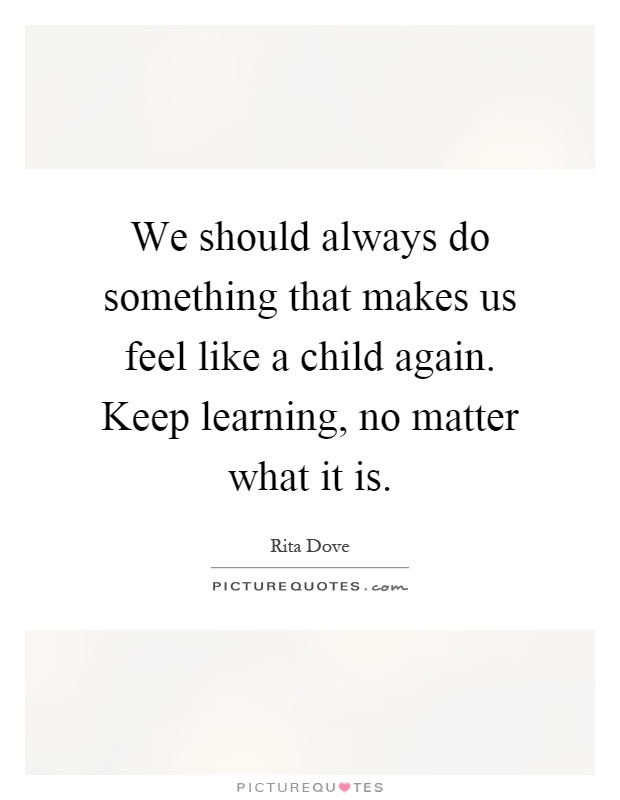 We should always do something that makes us feel like a child again. Keep learning, no matter what it is Picture Quote #1