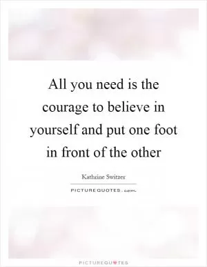 All you need is the courage to believe in yourself and put one foot in front of the other Picture Quote #1