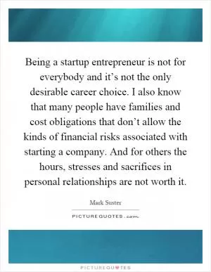 Being a startup entrepreneur is not for everybody and it’s not the only desirable career choice. I also know that many people have families and cost obligations that don’t allow the kinds of financial risks associated with starting a company. And for others the hours, stresses and sacrifices in personal relationships are not worth it Picture Quote #1