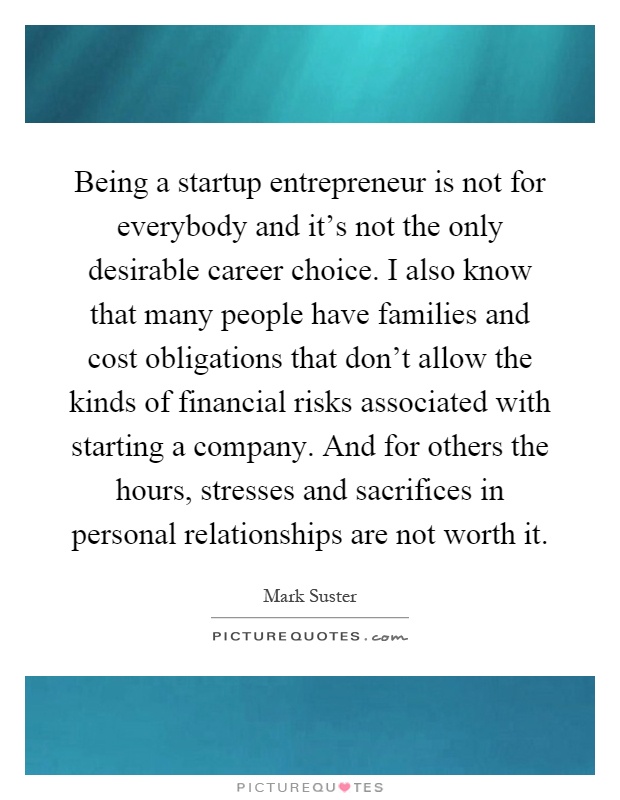 Being a startup entrepreneur is not for everybody and it's not the only desirable career choice. I also know that many people have families and cost obligations that don't allow the kinds of financial risks associated with starting a company. And for others the hours, stresses and sacrifices in personal relationships are not worth it Picture Quote #1