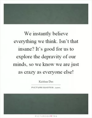 We instantly believe everything we think. Isn’t that insane? It’s good for us to explore the depravity of our minds, so we know we are just as crazy as everyone else! Picture Quote #1