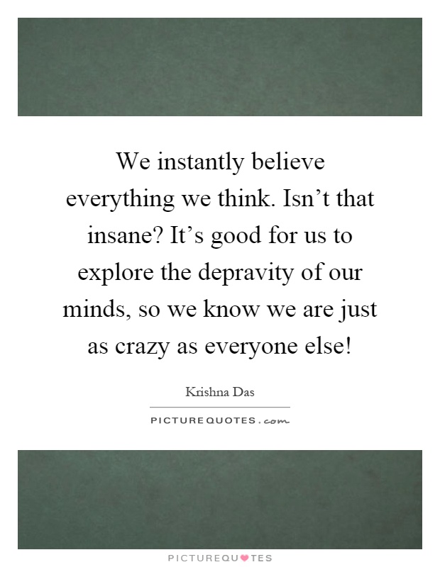 We instantly believe everything we think. Isn't that insane? It's good for us to explore the depravity of our minds, so we know we are just as crazy as everyone else! Picture Quote #1