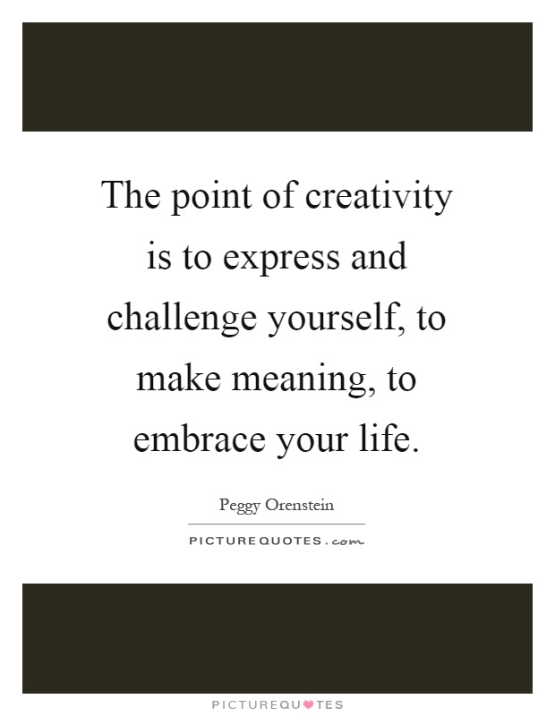 The point of creativity is to express and challenge yourself, to make meaning, to embrace your life Picture Quote #1