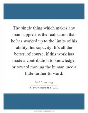 The single thing which makes any man happiest is the realization that he has worked up to the limits of his ability, his capacity. It’s all the better, of course, if this work has made a contribution to knowledge, or toward moving the human race a little farther forward Picture Quote #1