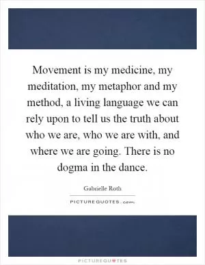Movement is my medicine, my meditation, my metaphor and my method, a living language we can rely upon to tell us the truth about who we are, who we are with, and where we are going. There is no dogma in the dance Picture Quote #1