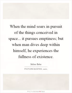 When the mind soars in pursuit of the things conceived in space... it pursues emptiness; but when man dives deep within himself, he experiences the fullness of existence Picture Quote #1
