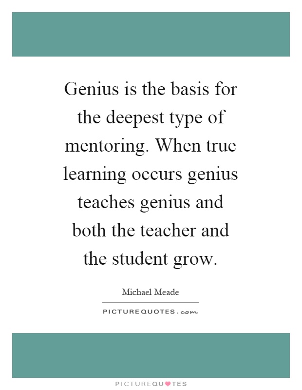 Genius is the basis for the deepest type of mentoring. When true learning occurs genius teaches genius and both the teacher and the student grow Picture Quote #1