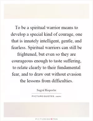 To be a spiritual warrior means to develop a special kind of courage, one that is innately intelligent, gentle, and fearless. Spiritual warriors can still be frightened, but even so they are courageous enough to taste suffering, to relate clearly to their fundamental fear, and to draw out without evasion the lessons from difficulties Picture Quote #1