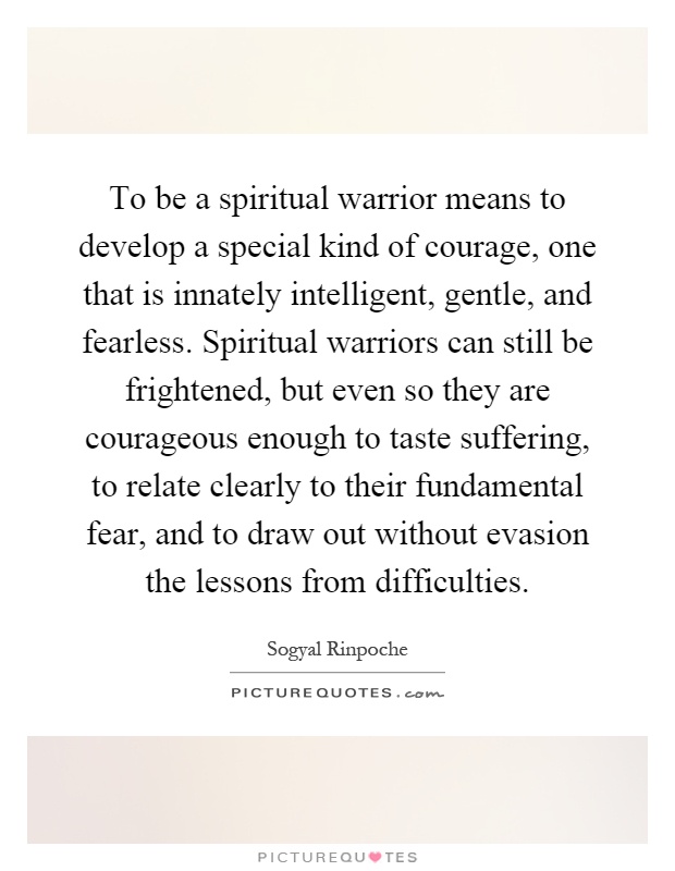To be a spiritual warrior means to develop a special kind of courage, one that is innately intelligent, gentle, and fearless. Spiritual warriors can still be frightened, but even so they are courageous enough to taste suffering, to relate clearly to their fundamental fear, and to draw out without evasion the lessons from difficulties Picture Quote #1