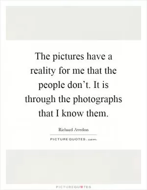 The pictures have a reality for me that the people don’t. It is through the photographs that I know them Picture Quote #1