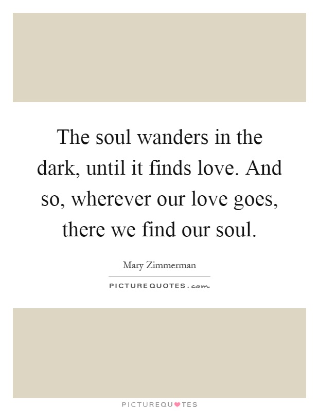 The soul wanders in the dark, until it finds love. And so, wherever our love goes, there we find our soul Picture Quote #1