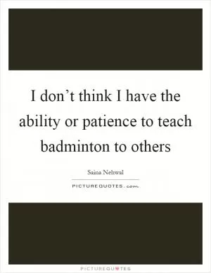 I don’t think I have the ability or patience to teach badminton to others Picture Quote #1