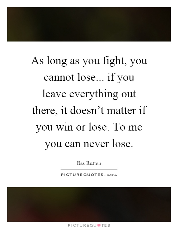 As long as you fight, you cannot lose... if you leave everything out there, it doesn't matter if you win or lose. To me you can never lose Picture Quote #1