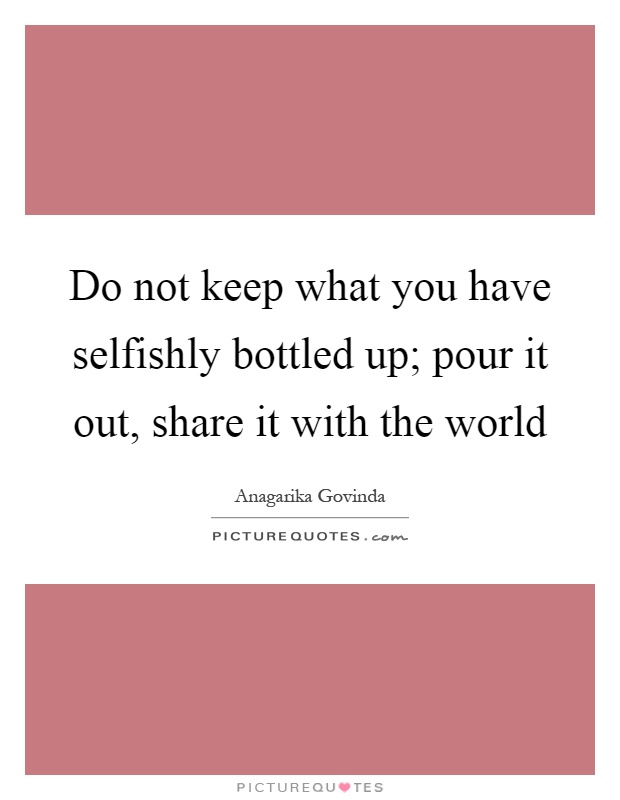 Do not keep what you have selfishly bottled up; pour it out, share it with the world Picture Quote #1