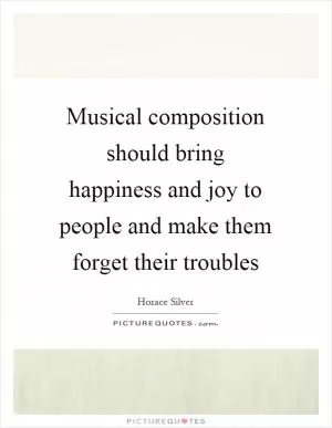 Musical composition should bring happiness and joy to people and make them forget their troubles Picture Quote #1