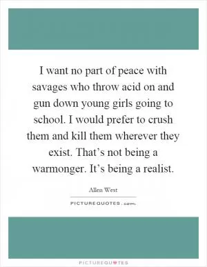 I want no part of peace with savages who throw acid on and gun down young girls going to school. I would prefer to crush them and kill them wherever they exist. That’s not being a warmonger. It’s being a realist Picture Quote #1