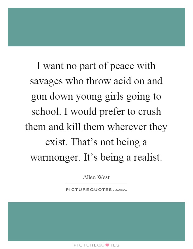 I want no part of peace with savages who throw acid on and gun down young girls going to school. I would prefer to crush them and kill them wherever they exist. That's not being a warmonger. It's being a realist Picture Quote #1