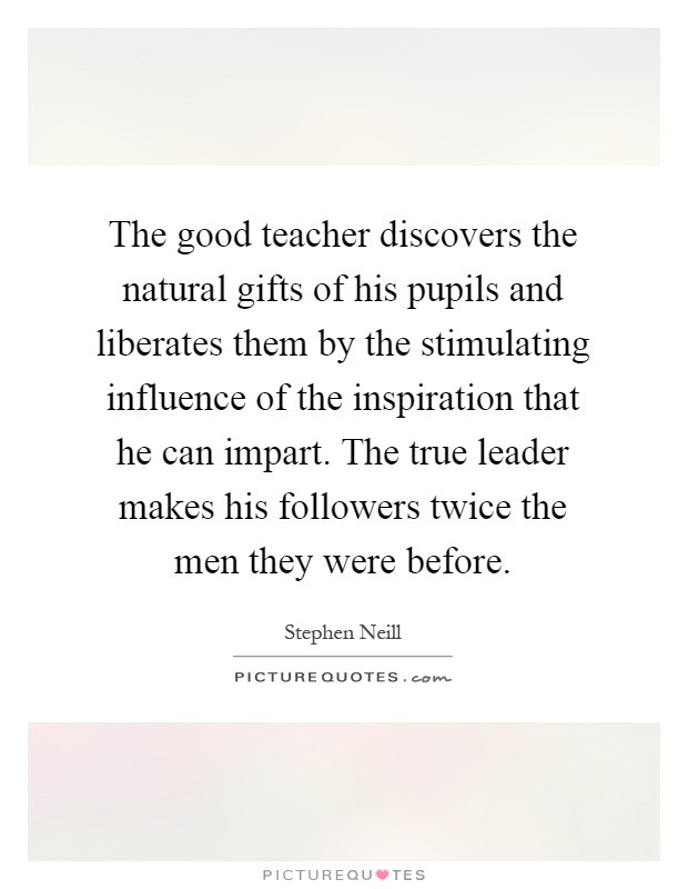 The good teacher discovers the natural gifts of his pupils and liberates them by the stimulating influence of the inspiration that he can impart. The true leader makes his followers twice the men they were before Picture Quote #1