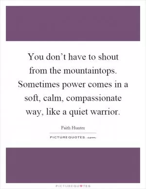 You don’t have to shout from the mountaintops. Sometimes power comes in a soft, calm, compassionate way, like a quiet warrior Picture Quote #1