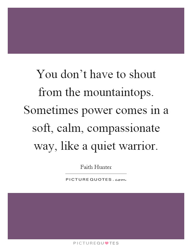 You don't have to shout from the mountaintops. Sometimes power comes in a soft, calm, compassionate way, like a quiet warrior Picture Quote #1