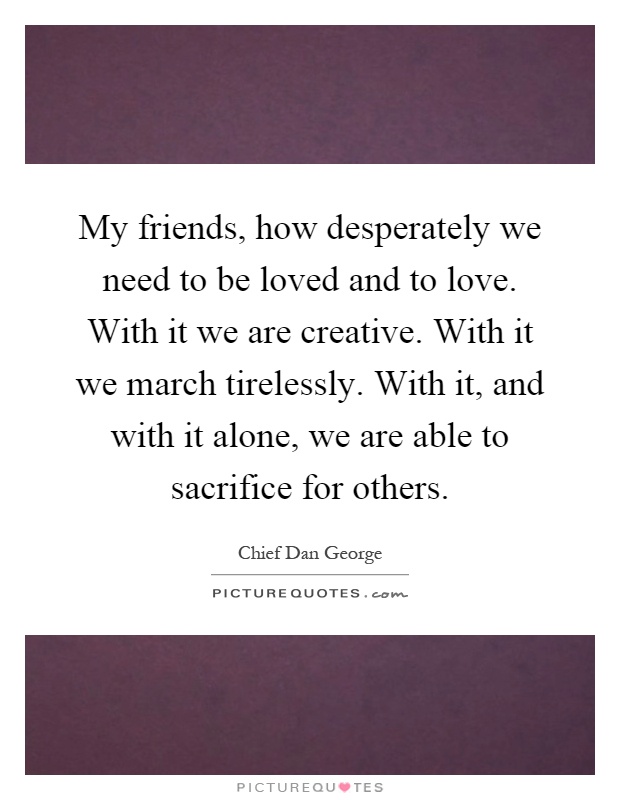 My friends, how desperately we need to be loved and to love. With it we are creative. With it we march tirelessly. With it, and with it alone, we are able to sacrifice for others Picture Quote #1