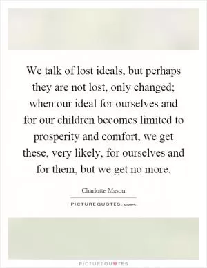 We talk of lost ideals, but perhaps they are not lost, only changed; when our ideal for ourselves and for our children becomes limited to prosperity and comfort, we get these, very likely, for ourselves and for them, but we get no more Picture Quote #1
