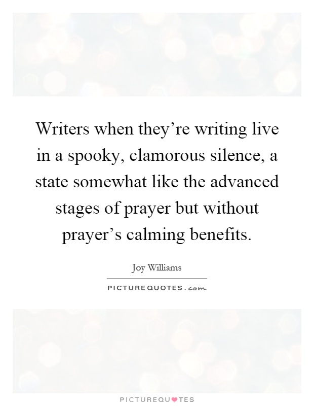 Writers when they're writing live in a spooky, clamorous silence, a state somewhat like the advanced stages of prayer but without prayer's calming benefits Picture Quote #1