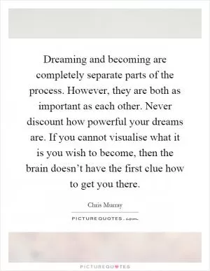 Dreaming and becoming are completely separate parts of the process. However, they are both as important as each other. Never discount how powerful your dreams are. If you cannot visualise what it is you wish to become, then the brain doesn’t have the first clue how to get you there Picture Quote #1