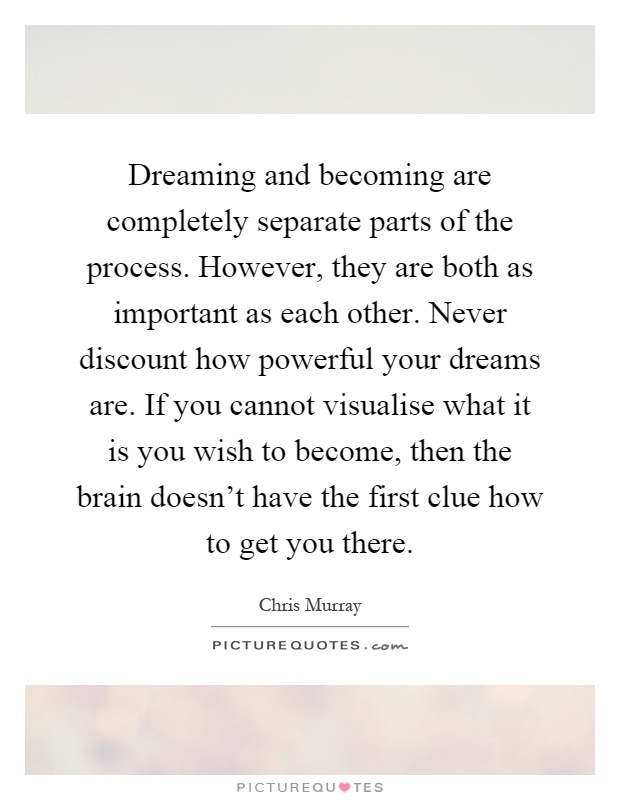 Dreaming and becoming are completely separate parts of the process. However, they are both as important as each other. Never discount how powerful your dreams are. If you cannot visualise what it is you wish to become, then the brain doesn't have the first clue how to get you there Picture Quote #1