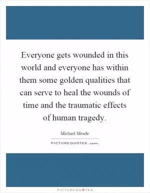 Everyone gets wounded in this world and everyone has within them some golden qualities that can serve to heal the wounds of time and the traumatic effects of human tragedy Picture Quote #1