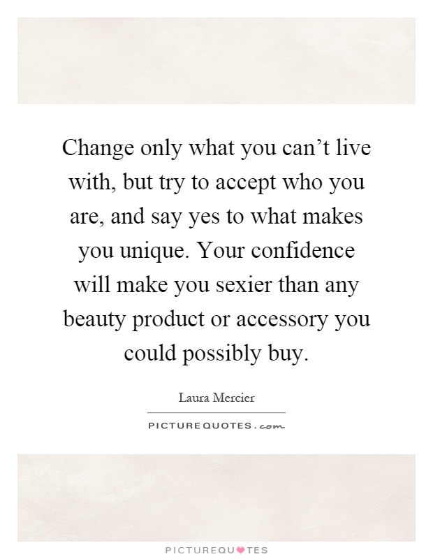 Change only what you can't live with, but try to accept who you are, and say yes to what makes you unique. Your confidence will make you sexier than any beauty product or accessory you could possibly buy Picture Quote #1