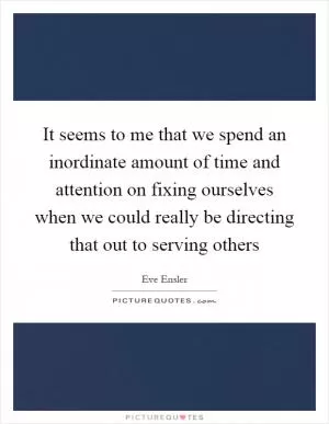 It seems to me that we spend an inordinate amount of time and attention on fixing ourselves when we could really be directing that out to serving others Picture Quote #1