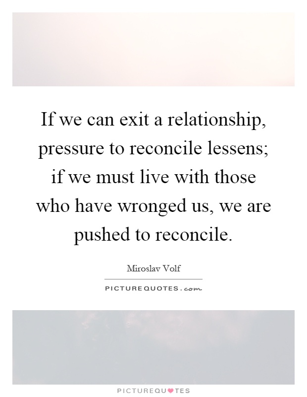 If we can exit a relationship, pressure to reconcile lessens; if we must live with those who have wronged us, we are pushed to reconcile Picture Quote #1