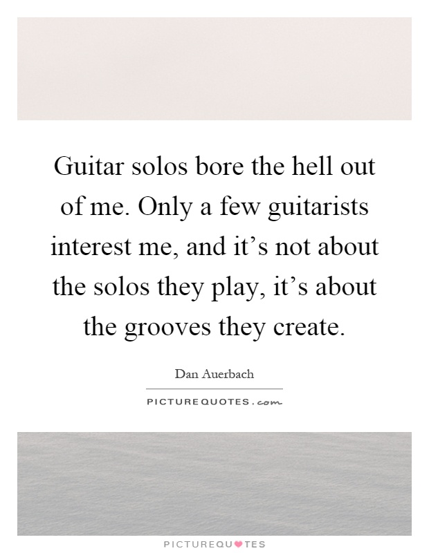 Guitar solos bore the hell out of me. Only a few guitarists interest me, and it's not about the solos they play, it's about the grooves they create Picture Quote #1