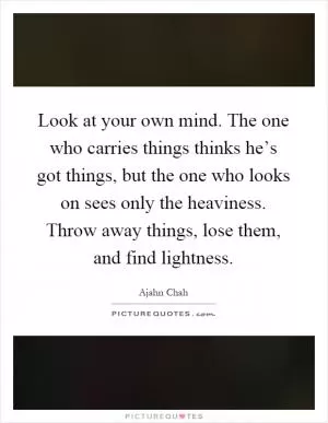 Look at your own mind. The one who carries things thinks he’s got things, but the one who looks on sees only the heaviness. Throw away things, lose them, and find lightness Picture Quote #1