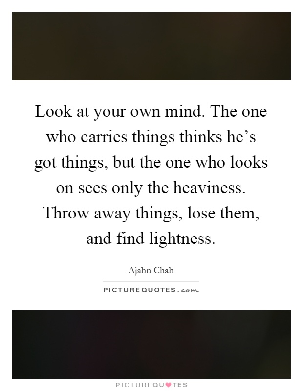 Look at your own mind. The one who carries things thinks he's got things, but the one who looks on sees only the heaviness. Throw away things, lose them, and find lightness Picture Quote #1