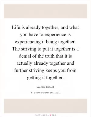 Life is already together, and what you have to experience is experiencing it being together. The striving to put it together is a denial of the truth that it is actually already together and further striving keeps you from getting it together Picture Quote #1
