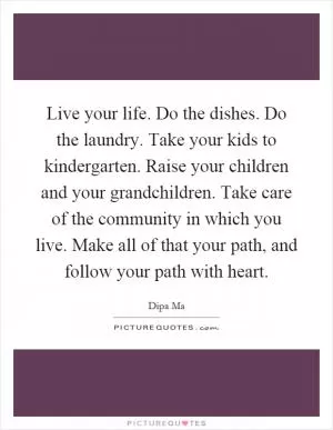 Live your life. Do the dishes. Do the laundry. Take your kids to kindergarten. Raise your children and your grandchildren. Take care of the community in which you live. Make all of that your path, and follow your path with heart Picture Quote #1