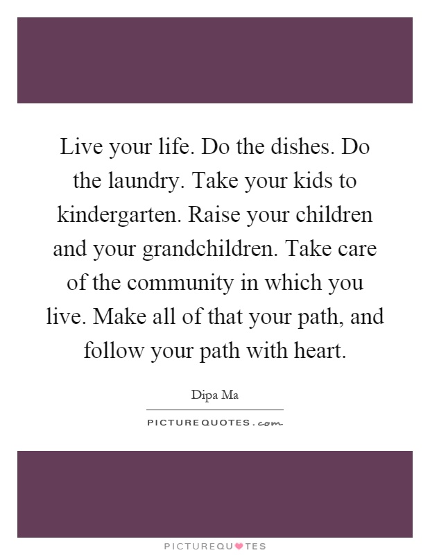 Live your life. Do the dishes. Do the laundry. Take your kids to kindergarten. Raise your children and your grandchildren. Take care of the community in which you live. Make all of that your path, and follow your path with heart Picture Quote #1