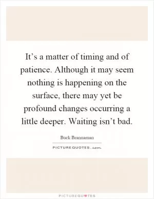 It’s a matter of timing and of patience. Although it may seem nothing is happening on the surface, there may yet be profound changes occurring a little deeper. Waiting isn’t bad Picture Quote #1