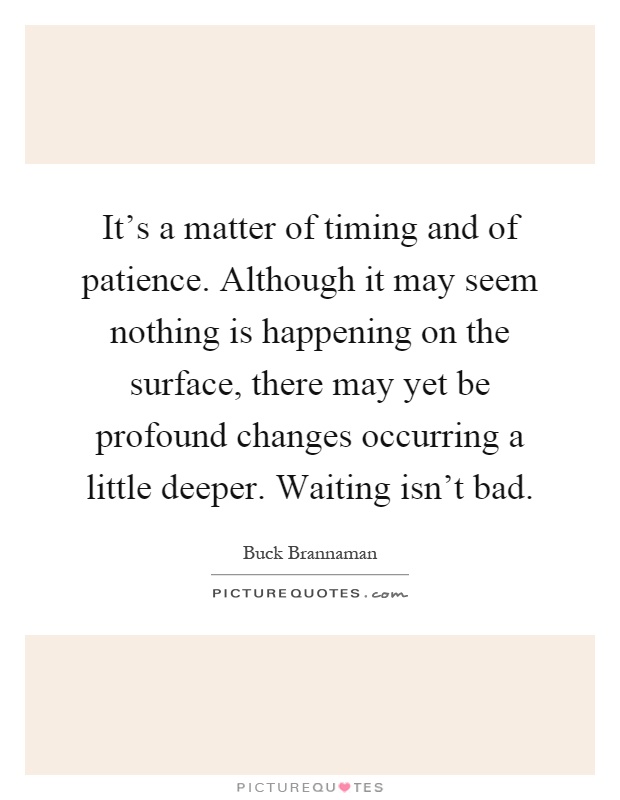 It's a matter of timing and of patience. Although it may seem nothing is happening on the surface, there may yet be profound changes occurring a little deeper. Waiting isn't bad Picture Quote #1