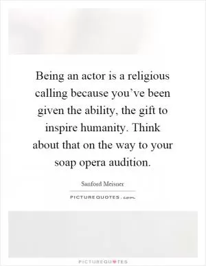 Being an actor is a religious calling because you’ve been given the ability, the gift to inspire humanity. Think about that on the way to your soap opera audition Picture Quote #1