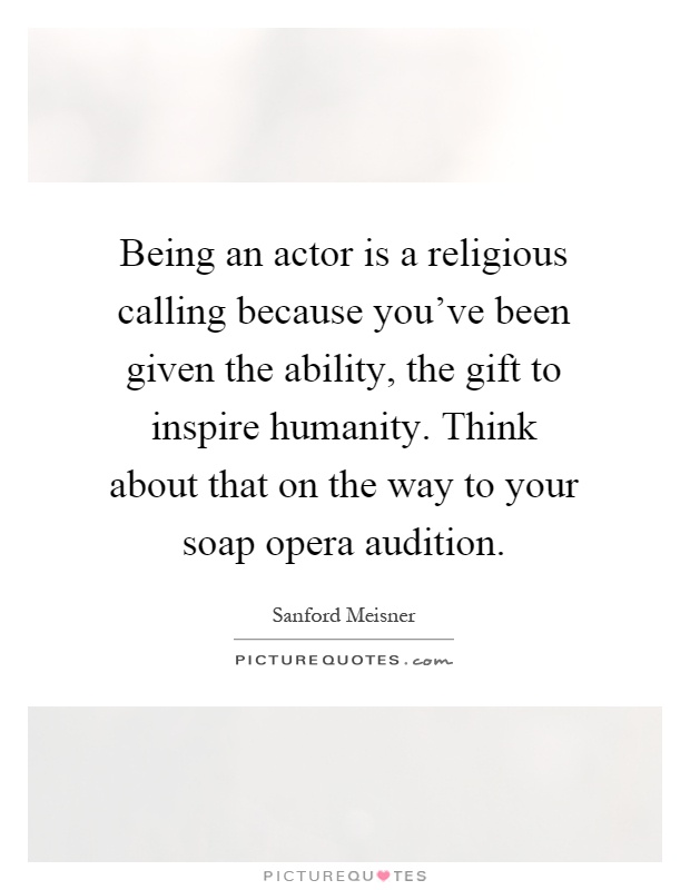 Being an actor is a religious calling because you've been given the ability, the gift to inspire humanity. Think about that on the way to your soap opera audition Picture Quote #1