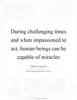 During challenging times and when impassioned to act, human beings can be capable of miracles Picture Quote #1