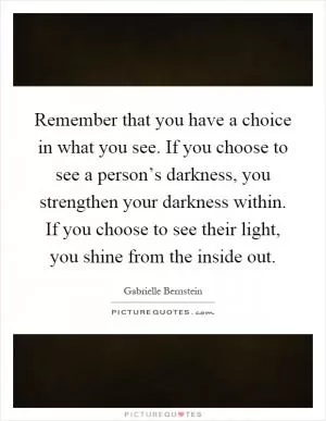Remember that you have a choice in what you see. If you choose to see a person’s darkness, you strengthen your darkness within. If you choose to see their light, you shine from the inside out Picture Quote #1