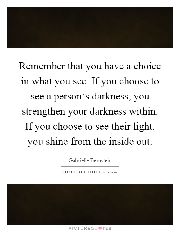 Remember that you have a choice in what you see. If you choose to see a person's darkness, you strengthen your darkness within. If you choose to see their light, you shine from the inside out Picture Quote #1
