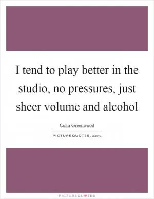 I tend to play better in the studio, no pressures, just sheer volume and alcohol Picture Quote #1