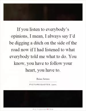 If you listen to everybody’s opinions, I mean, I always say I’d be digging a ditch on the side of the road now if I had listened to what everybody told me what to do. You know, you have to follow your heart, you have to Picture Quote #1