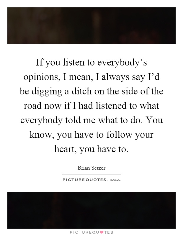 If you listen to everybody's opinions, I mean, I always say I'd be digging a ditch on the side of the road now if I had listened to what everybody told me what to do. You know, you have to follow your heart, you have to Picture Quote #1